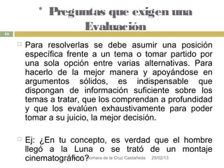* Preguntas que exigen una
13
                    Evaluación
        Para resolverlas se debe asumir una posición
         específica frente a un tema o tomar partido por
         una sola opción entre varias alternativas. Para
         hacerlo de la mejor manera y apoyándose en
         argumentos sólidos, es indispensable que
         dispongan de información suficiente sobre los
         temas a tratar, que los comprendan a profundidad
         y que los evalúen exhaustivamente para poder
         tomar a su juicio, la mejor decisión.

        Ej: ¿En tu concepto, es verdad que el hombre
         llegó a la Luna o se trató de un montaje
         cinematográfico?
                   L.I. Yanira Xiomara de la Cruz Castañeda 25/02/13
 