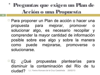 * Preguntas que exigen un Plan de
14
          Acción o una Propuesta
        Para proponer un Plan de acción o hacer una
         propuesta para mejorar, promover o
         solucionar algo, es necesario recopilar y
         comprender la mayor cantidad de información
         posible sobre ese algo y sobre la manera
         como puede mejorarse, promoverse o
         solucionarse.

        Ej: ¿Qué propuestas plantearías para
         disminuir la contaminación del Río de tu
         ciudad? L.I. Yanira Xiomara de la Cruz Castañeda 25/02/13
 