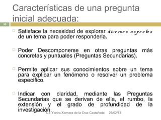 Características de una pregunta
15
     inicial adecuada:
        Satisface la necesidad de explorar d ive rs o s a s p e c to s
         de un tema para poder responderla.

        Poder Descomponerse en otras preguntas más
         concretas y puntuales (Preguntas Secundarias).

        Permite aplicar sus conocimientos sobre un tema
         para explicar un fenómeno o resolver un problema
         específico.

        Indicar con claridad, mediante las Preguntas
         Secundarias que se derivan de ella, el rumbo, la
         extensión y el grado de profundidad de la
         investigación.Yanira Xiomara de la Cruz Castañeda 25/02/13
                     L.I.
 