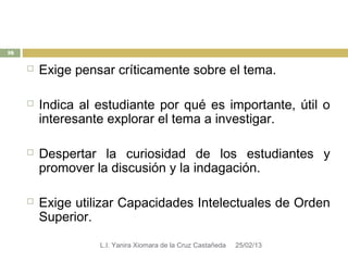 16

        Exige pensar críticamente sobre el tema.

        Indica al estudiante por qué es importante, útil o
         interesante explorar el tema a investigar.

        Despertar la curiosidad de los estudiantes y
         promover la discusión y la indagación.

        Exige utilizar Capacidades Intelectuales de Orden
         Superior.

                   L.I. Yanira Xiomara de la Cruz Castañeda   25/02/13
 