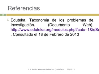 Referencias
17


        Eduteka. Taxonomia de los problemas de
         Investigación.       (Documento       Web).
         http://www.eduteka.org/modulos.php?catx=1&idSu
         . Consultado el 18 de Febrero de 2013




                  L.I. Yanira Xiomara de la Cruz Castañeda   25/02/13
 