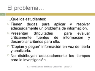 El problema…
3


    …Que los estudiantes:
     Tienen    dudas para aplicar y resolver
      adecuadamente un problema de información.
     Presentan      dificultades      para evaluar
      críticamente fuentes de información y
      desarrollar criterios para ello.
     “Copian y pegan” información en vez de leerla

      y analizarla.
     No distribuyen adecuadamente los tiempos

      para la investigación.
               L.I. Yanira Xiomara de la Cruz Castañeda   25/02/13
 