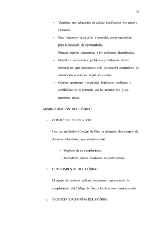 10
- Visualizar una educación de calidad planificando los pasos a
efectuarse.
- Estar dispuestos a escuchar y aprender, como mecanismo
para la búsqueda de oportunidades.
- Plantear mejores alternativas a los problemas identificados.
- Identificar necesidades, problemas y tendencias de las
instituciones que asesoramos a fin de concebir alternativas de
satisfacción o solución según sea el caso.
- Generar optimismo y seguridad, brindamos confianza y
credibilidad en el potencial que las instituciones y sus
miembros tienen.
ADMINISTRACIÓN DEL CÓDIGO
o COMITÉ DEL BUEN VIVIR:
Una vez aprobado el Código de Ética se designará dos equipos de
Asesores Educativos, que actuarán como:
- Veedores de su cumplimiento.
- Mediadores para la resolución de controversias.
o CUMPLIMIENTO DEL CÓDIGO
El equipo de veedores aplicará anualmente una encuesta de
cumplimiento del Código de Ética a los directivos institucionales.
o VIGENCIA Y REFORMA DEL CÓDIGO
 