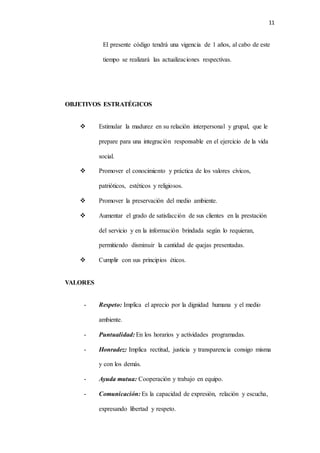 11
El presente código tendrá una vigencia de 1 años, al cabo de este
tiempo se realizará las actualizaciones respectivas.
OBJETIVOS ESTRATÉGICOS
 Estimular la madurez en su relación interpersonal y grupal, que le
prepare para una integración responsable en el ejercicio de la vida
social.
 Promover el conocimiento y práctica de los valores cívicos,
patrióticos, estéticos y religiosos.
 Promover la preservación del medio ambiente.
 Aumentar el grado de satisfacción de sus clientes en la prestación
del servicio y en la información brindada según lo requieran,
permitiendo disminuir la cantidad de quejas presentadas.
 Cumplir con sus principios éticos.
VALORES
- Respeto: Implica el aprecio por la dignidad humana y el medio
ambiente.
- Puntualidad: En los horarios y actividades programadas.
- Honradez: Implica rectitud, justicia y transparencia consigo misma
y con los demás.
- Ayuda mutua: Cooperación y trabajo en equipo.
- Comunicación: Es la capacidad de expresión, relación y escucha,
expresando libertad y respeto.
 