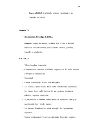 12
- Responsabilidad: En el interés, esfuerzo y constancia a las
exigencias del colegio.
PROYECTO
 Restauración del Código de ÉTICA
Objetivo: Mejorar las normas y políticas de la IE. con la finalidad
brindar un adecuado servicio para sus clientes internos y externos,
logrando su satisfacción.
POLITICAS
 Valorar la cultura corporativa.
 Comprometerse en realizar actividades de protección del medio ambiente
y prevenir la contaminación.
 Ser puntual.
 Cumplir con el código de ética de la institución.
 Los alumnos y plana docente deben asistir correctamente uniformados.
 Los clientes deben recibir información que requieran sin ninguna
dificultad, logrando satisfacerlos.
 El personal que lo conforma deberá utilizar un vocabulario serio y de
respeto entre ellos y con los clientes.
 Los docentes deberán recibir, asistir y cumplir las capacitaciones
respectivas.
 Mejorar continuamente los procesos integrales de servicio educativo.
 