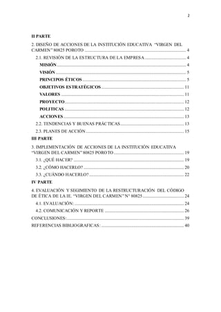 2
II PARTE
2. DISEÑO DE ACCIONES DE LA INSTITUCIÓN EDUCATIVA “VIRGEN DEL
CARMEN” 80825 POROTO ........................................................................................... 4
2.1. REVISIÓN DE LA ESTRUCTURA DE LA EMPRESA..................................... 4
MISIÓN.................................................................................................................... 4
VISIÓN ..................................................................................................................... 5
PRINCIPOS ÉTICOS ............................................................................................. 5
OBJETIVOS ESTRATÉGICOS .......................................................................... 11
VALORES .............................................................................................................. 11
PROYECTO........................................................................................................... 12
POLITICAS ........................................................................................................... 12
ACCIONES............................................................................................................ 13
2.2. TENDENCIAS Y BUENAS PRÁCTICAS......................................................... 13
2.3. PLANES DE ACCIÓN........................................................................................ 15
III PARTE
3. IMPLEMENTACIÓN DE ACCIONES DE LA INSTITUCIÓN EDUCATIVA
“VIRGEN DEL CARMEN” 80825 POROTO............................................................... 19
3.1. ¿QUÉ HACER? ................................................................................................... 19
3.2. ¿CÓMO HACERLO? .......................................................................................... 20
3.3. ¿CUÁNDO HACERLO?..................................................................................... 22
IV PARTE
4. EVALUACIÓN Y SEGIMIENTO DE LA RESTRUCTURACIÓN DEL CÓDIGO
DE ÉTICA DE LA IE. “VIRGEN DEL CARMEN” N° 80825..................................... 24
4.1. EVALUACIÓN: .................................................................................................. 24
4.2. COMUNICACIÓN Y REPORTE ....................................................................... 26
CONCLUSIONES:......................................................................................................... 39
REFERENCIAS BIBLIOGRAFICAS: .......................................................................... 40
 
