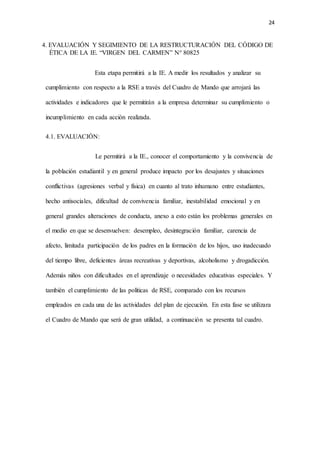 24
4. EVALUACIÓN Y SEGIMIENTO DE LA RESTRUCTURACIÓN DEL CÓDIGO DE
ÉTICA DE LA IE. “VIRGEN DEL CARMEN” N° 80825
Esta etapa permitirá a la IE. A medir los resultados y analizar su
cumplimiento con respecto a la RSE a través del Cuadro de Mando que arrojará las
actividades e indicadores que le permitirán a la empresa determinar su cumplimiento o
incumplimiento en cada acción realizada.
4.1. EVALUACIÓN:
Le permitirá a la IE., conocer el comportamiento y la convivencia de
la población estudiantil y en general produce impacto por los desajustes y situaciones
conflictivas (agresiones verbal y física) en cuanto al trato inhumano entre estudiantes,
hecho antisociales, dificultad de convivencia familiar, inestabilidad emocional y en
general grandes alteraciones de conducta, anexo a esto están los problemas generales en
el medio en que se desenvuelven: desempleo, desintegración familiar, carencia de
afecto, limitada participación de los padres en la formación de los hijos, uso inadecuado
del tiempo libre, deficientes áreas recreativas y deportivas, alcoholismo y drogadicción.
Además niños con dificultades en el aprendizaje o necesidades educativas especiales. Y
también el cumplimiento de las políticas de RSE, comparado con los recursos
empleados en cada una de las actividades del plan de ejecución. En esta fase se utilizara
el Cuadro de Mando que será de gran utilidad, a continuación se presenta tal cuadro.
 