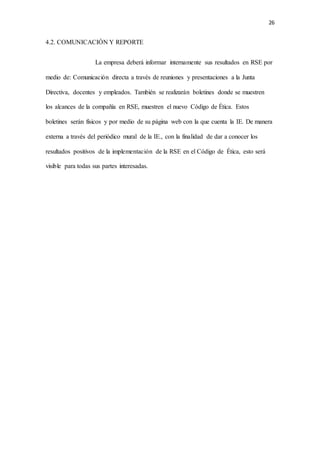 26
4.2. COMUNICACIÓN Y REPORTE
La empresa deberá informar internamente sus resultados en RSE por
medio de: Comunicación directa a través de reuniones y presentaciones a la Junta
Directiva, docentes y empleados. También se realizarán boletines donde se muestren
los alcances de la compañía en RSE, muestren el nuevo Código de Ética. Estos
boletines serán físicos y por medio de su página web con la que cuenta la IE. De manera
externa a través del periódico mural de la IE., con la finalidad de dar a conocer los
resultados positivos de la implementación de la RSE en el Código de Ética, esto será
visible para todas sus partes interesadas.
 