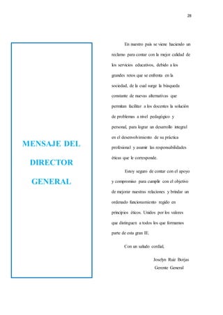 28
En nuestro país se viene haciendo un
reclamo para contar con la mejor calidad de
los servicios educativos, debido a los
grandes retos que se enfrenta en la
sociedad, de la cual surge la búsqueda
constante de nuevas alternativas que
permitan facilitar a los docentes la solución
de problemas a nivel pedagógico y
personal, para lograr un desarrollo integral
en el desenvolvimiento de su práctica
profesional y asumir las responsabilidades
éticas que le corresponde.
Estoy seguro de contar con el apoyo
y compromiso para cumplir con el objetivo
de mejorar nuestras relaciones y brindar un
ordenado funcionamiento regido en
principios éticos. Unidos por los valores
que distinguen a todos los que formamos
parte de esta gran IE.
Con un saludo cordial,
Joselyn Ruiz Borjas
Gerente General
MENSAJE DEL
DIRECTOR
GENERAL
 