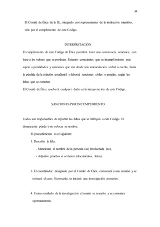 34
El Comité de Ética de la IE., integrado por representantes de la institución miembro,
vela por el cumplimiento de este Código.
INTERPRETACIÓN
El cumplimiento de este Código de Ética permitirá tener una convivencia armónica, con
base a los valores que se profesan. Estamos conscientes que su incumplimiento está
sujeto a penalidades y sanciones que van desde una amonestación verbal o escrita, hasta
la pérdida de la relación estudiantil o laboral; sanciones civiles o penales, según las
faltas que se cometan.
El Comité de Ética resolverá cualquier duda en la interpretación de este Código.
SANCIONES POR INCUMPLIMIENTO
Todos son responsables de reportar las faltas que se infrinjan a este Código. El
denunciante puede o no colocar su nombre.
El procedimiento es el siguiente:
1. Describir la falta:
- Mencionar el nombre de la persona (as) involucrada (as),
- Adjuntar pruebas si se tienen (documentos, fotos).
3. El coordinador, designado por el Comité de Ética, convocará a una reunión y se
revisará el caso. Si procede, se iniciará una investigación posterior.
4. Como resultado de la investigación el asunto se resuelve y se comunica
oportunamente.
 