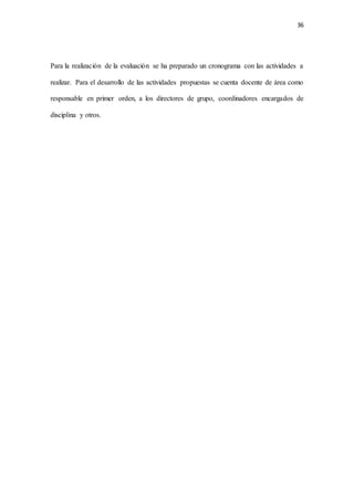 36
Para la realización de la evaluación se ha preparado un cronograma con las actividades a
realizar. Para el desarrollo de las actividades propuestas se cuenta docente de área como
responsable en primer orden, a los directores de grupo, coordinadores encargados de
disciplina y otros.
 