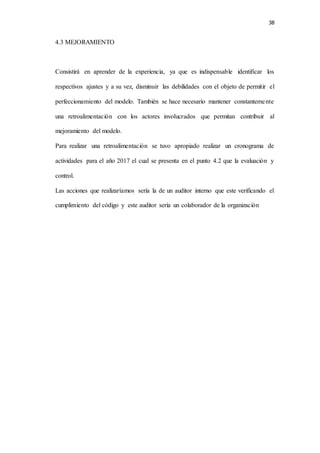 38
4.3 MEJORAMIENTO
Consistirá en aprender de la experiencia, ya que es indispensable identificar los
respectivos ajustes y a su vez, disminuir las debilidades con el objeto de permitir el
perfeccionamiento del modelo. También se hace necesario mantener constantemente
una retroalimentación con los actores involucrados que permitan contribuir al
mejoramiento del modelo.
Para realizar una retroalimentación se tuvo apropiado realizar un cronograma de
actividades para el año 2017 el cual se presenta en el punto 4.2 que la evaluación y
control.
Las acciones que realizaríamos sería la de un auditor interno que este verificando el
cumplimiento del código y este auditor sería un colaborador de la organización
 