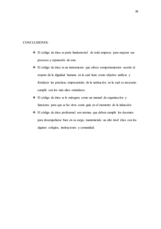 39
CONCLUSIONES:
 El código de ética es parte fundamental de toda empresa para mejorar sus
procesos y reputación de esta.
 El código de ética es un instrumento que ofrece comportamientos acorde al
respeto de la dignidad humana en la cual tiene como objetivo unificar y
fortalecer las prácticas empresariales de la institución en la cual es necesario
cumplir con los más altos estándares.
 El código de ética se le entregara como un manual de organización y
funciones para que se les sirva como guía en el momento de la inducción
 El código de ética profesional son normas que deben cumplir los docentes
para desempeñarse bien en su cargo, manteniendo un alto nivel ético con los
algunos colegios, instituciones y comunidad.
 