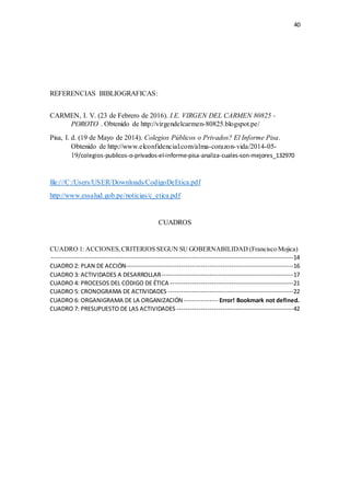 40
REFERENCIAS BIBLIOGRAFICAS:
CARMEN, I. V. (23 de Febrero de 2016). I.E. VIRGEN DEL CARMEN 80825 -
POROTO . Obtenido de http://virgendelcarmen-80825.blogspot.pe/
Pisa, I. d. (19 de Mayo de 2014). Colegios Públicos o Privados? El Informe Pisa.
Obtenido de http://www.elconfidencial.com/alma-corazon-vida/2014-05-
19/colegios-publicos-o-privados-el-informe-pisa-analiza-cuales-son-mejores_132970
file:///C:/Users/USER/Downloads/CodigoDeEtica.pdf
http://www.essalud.gob.pe/noticias/c_etica.pdf
CUADROS
CUADRO 1: ACCIONES,CRITERIOS SEGUN SU GOBERNABILIDAD (Francisco Mojica)
--------------------------------------------------------------------------------------------------------------14
CUADRO 2: PLAN DE ACCIÓN----------------------------------------------------------------------------16
CUADRO 3: ACTIVIDADES A DESARROLLAR------------------------------------------------------------17
CUADRO 4: PROCESOS DEL CÓDIGO DE ÉTICA --------------------------------------------------------21
CUADRO 5: CRONOGRAMA DE ACTIVIDADES ---------------------------------------------------------22
CUADRO 6: ORGANIGRAMA DE LA ORGANIZACIÓN---------------- Error! Bookmark not defined.
CUADRO 7: PRESUPUESTO DE LAS ACTIVIDADES -----------------------------------------------------42
 