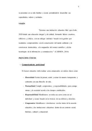 5
se presentan en su vida familiar y social, permitiéndole desarrollar sus
capacidades, valores y actitudes.
VISIÓN
“Seremos una institución educativa líder que al año
2020 brinde una educación integral y de calidad, formando líderes creativos,
reflexivos y críticos, con un enfoque sistémico basado en la gestión por
resultados; comprometidos con la conservación del medio ambiente y la
convivencia democrática, a la vanguardia del avance científico y de las
tecnologías de la información y comunicación.” (CARMEN, 2016)
PRINCIPOS ÉTICOS
o Comportamiento profesional
El Asesor educativo debe realizar actos enmarcados en valores éticos como:
- Honestidad: Forma de pensar, sentir y actuar de manera transparente y
coherente con una filosofía de vida.
- Puntualidad: Cumplir compromisos y responsabilidades para consigo
mismo y la sociedad acorde a los tiempos establecidos.
- Responsabilidad: Manifestarse en todos sus actos como un ser
individual y social, basado en la vivencia de sus deberes y derechos.
- Compromiso: Identificarse e involucrase con las metas de la asesoría
educativa y las instituciones educativas dentro de un contexto social,
histórico, cultural y situacional.
 