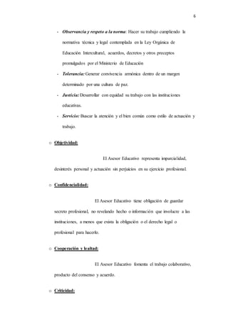6
- Observancia y respeto a la norma: Hacer su trabajo cumpliendo la
normativa técnica y legal contemplada en la Ley Orgánica de
Educación Intercultural, acuerdos, decretos y otros preceptos
promulgados por el Ministerio de Educación
- Tolerancia: Generar convivencia armónica dentro de un margen
determinado por una cultura de paz.
- Justicia: Desarrollar con equidad su trabajo con las instituciones
educativas.
- Servicio: Buscar la atención y el bien común como estilo de actuación y
trabajo.
o Objetividad:
El Asesor Educativo representa imparcialidad,
desinterés personal y actuación sin perjuicios en su ejercicio profesional.
o Confidencialidad:
El Asesor Educativo tiene obligación de guardar
secreto profesional, no revelando hecho o información que involucre a las
instituciones, a menos que exista la obligación o el derecho legal o
profesional para hacerlo.
o Cooperación y lealtad:
El Asesor Educativo fomenta el trabajo colaborativo,
producto del consenso y acuerdo.
o Criticidad:
 