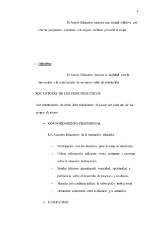 7
El Asesor Educativo muestra una actitud reflexiva con
criterio propositivo orientado a la mejora continua personal o social.
o Iniciativa:
El Asesor Educativo muestra la facilidad para la
innovación y la construcción de un nuevo estilo de orientación.
DESCRIPTORES DE LOS PRINCIPIOS ÉTICOS
Son orientaciones de cómo debe relacionarse el asesor con cada uno de los
grupos de interés.
 COMPORTAMIENTO PROFESIONAL
Los Asesores Educativos de la institución educativa:
- Participación con los directivos para la toma de decisiones.
- Utilizar información suficiente, veraz, pertinente y oportuna
sobre la situación institucional.
- Brindar informes garantizando veracidad, oportunidad y
pertinencia sobre el desarrollo de procesos y resultados.
- Manejar con confidencialidad la información institucional.
- Demostrar coherencia entre el discurso y la actuación.
 OBJETIVIDAD
 