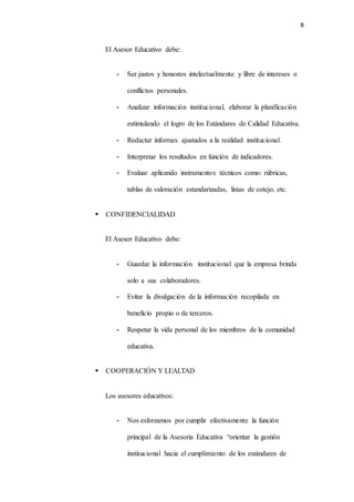 8
El Asesor Educativo debe:
- Ser justos y honestos intelectualmente y libre de intereses o
conflictos personales.
- Analizar información institucional, elaborar la planificación
estimulando el logro de los Estándares de Calidad Educativa.
- Redactar informes ajustados a la realidad institucional.
- Interpretar los resultados en función de indicadores.
- Evaluar aplicando instrumentos técnicos como: rúbricas,
tablas de valoración estandarizadas, listas de cotejo, etc.
 CONFIDENCIALIDAD
El Asesor Educativo debe:
- Guardar la información institucional que la empresa brinda
solo a sus colaboradores.
- Evitar la divulgación de la información recopilada en
beneficio propio o de terceros.
- Respetar la vida personal de los miembros de la comunidad
educativa.
 COOPERACIÓN Y LEALTAD
Los asesores educativos:
- Nos esforzamos por cumplir efectivamente la función
principal de la Asesoría Educativa “orientar la gestión
institucional hacia el cumplimiento de los estándares de
 
