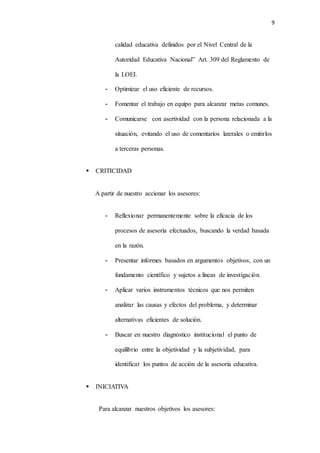 9
calidad educativa definidos por el Nivel Central de la
Autoridad Educativa Nacional” Art. 309 del Reglamento de
la LOEI.
- Optimizar el uso eficiente de recursos.
- Fomentar el trabajo en equipo para alcanzar metas comunes.
- Comunicarse con asertividad con la persona relacionada a la
situación, evitando el uso de comentarios laterales o emitirlos
a terceras personas.
 CRITICIDAD
A partir de nuestro accionar los asesores:
- Reflexionar permanentemente sobre la eficacia de los
procesos de asesoría efectuados, buscando la verdad basada
en la razón.
- Presentar informes basados en argumentos objetivos, con un
fundamento científico y sujetos a líneas de investigación.
- Aplicar varios instrumentos técnicos que nos permiten
analizar las causas y efectos del problema, y determinar
alternativas eficientes de solución.
- Buscar en nuestro diagnóstico institucional el punto de
equilibrio entre la objetividad y la subjetividad, para
identificar los puntos de acción de la asesoría educativa.
 INICIATIVA
Para alcanzar nuestros objetivos los asesores:
 
