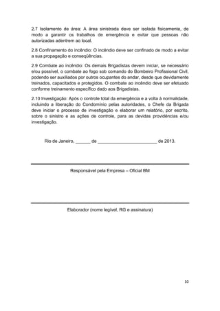 10 
 
2.7 Isolamento de área: A área sinistrada deve ser isolada fisicamente, de
modo a garantir os trabalhos de emergência e evitar que pessoas não
autorizadas adentrem ao local.
2.8 Confinamento do incêndio: O incêndio deve ser confinado de modo a evitar
a sua propagação e conseqüências.
2.9 Combate ao incêndio: Os demais Brigadistas devem iniciar, se necessário
e/ou possível, o combate ao fogo sob comando do Bombeiro Profissional Civil,
podendo ser auxiliados por outros ocupantes do andar, desde que devidamente
treinados, capacitados e protegidos. O combate ao incêndio deve ser efetuado
conforme treinamento específico dado aos Brigadistas.
2.10 Investigação: Após o controle total da emergência e a volta à normalidade,
incluindo a liberação do Condomínio pelas autoridades, o Chefe da Brigada
deve iniciar o processo de investigação e elaborar um relatório, por escrito,
sobre o sinistro e as ações de controle, para as devidas providências e/ou
investigação.
Rio de Janeiro, ______ de ________________________ de 2013.
Responsável pela Empresa – Oficial BM
Elaborador (nome legível, RG e assinatura)
 
  
  
 
 