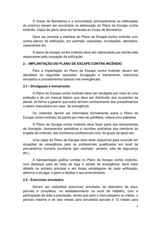 2 
 
O Corpo de Bombeiros e a comunidade (principalmente as edificações
do entorno) devem ser envolvidos na elaboração do Plano de Escape contra
incêndio. Cópia do plano deve ser fornecida ao Corpo de Bombeiros.
Deve ser prevista a interface do Plano de Escape contra incêndio com
outros planos da edificação, por exemplo: explosões, inundações, atentados,
vazamentos etc.
O plano de escape contra incêndio deve ser referendado por escrito pelo
responsável pela ocupação da edificação.
2 - IMPLANTAÇÃO DO PLANO DE ESCAPE CONTRA INCÊNDIO
Para a implantação do Plano de Escape contra incêndio devem ser
atendidos os seguintes requisitos: divulgação e treinamento, exercícios
simulados e procedimentos básicos nas emergências.
2.1 - Divulgação e treinamento
O Plano de Escape contra incêndio deve ser divulgado por meio de uma
preleção e de um manual básico que deve ser distribuido aos ocupantes da
planta, de forma a garantir que todos tenham conhecimento dos procedimentos
a serem executados em caso de emergência.
Os visitantes devem ser informados formalmente sobre o Plano de
Escape contra incêndio da planta por meio de panfletos, vídeos e/ou palestras.
O Plano de Escape contra incêndio deve fazer parte dos treinamentos
de formação, treinamentos periódicos e reuniões ordinárias dos membros da
brigada de incêndio, dos bombeiros profissionais civis, do grupo de apoio etc.
Uma cópia do Plano de Escape deve estar disponível para consulta em
situações de emergência para os profissionais qualificados em local de
permanência humana constante (por exemplo: portaria, sala de segurança
etc.).
A representação gráfica contida no Plano de Escape contra incêndio,
com destaque para as rotas de fuga e saídas de emergência, deve estar
afixada na entrada principal e em locais estratégicos de cada edificação,
deforma a divulgar o plano e facilitar o seu entendimento.
2.2 - Exercícios simulados
Devem ser realizados exercícios simulados de abandono de área,
parciais e completos, no estabelecimento ou local de trabalho, com a
participação de toda a população, sendo que para o risco pequeno ou médio, o
período máximo é de seis meses para simulados parciais e 12 meses para
 