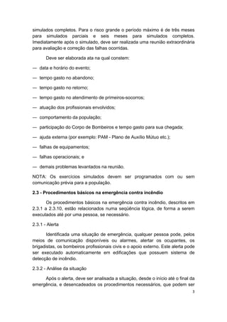3 
 
simulados completos. Para o risco grande o período máximo é de três meses
para simulados parciais e seis meses para simulados completos.
Imediatamente após o simulado, deve ser realizada uma reunião extraordinária
para avaliação e correção das falhas ocorridas.
Deve ser elaborada ata na qual constem:
― data e horário do evento;
― tempo gasto no abandono;
― tempo gasto no retorno;
― tempo gasto no atendimento de primeiros-socorros;
― atuação dos profissionais envolvidos;
― comportamento da população;
― participação do Corpo de Bombeiros e tempo gasto para sua chegada;
― ajuda externa (por exemplo: PAM - Plano de Auxílio Mútuo etc.);
― falhas de equipamentos;
― falhas operacionais; e
― demais problemas levantados na reunião.
NOTA: Os exercícios simulados devem ser programados com ou sem
comunicação prévia para a população.
2.3 - Procedimentos básicos na emergência contra incêndio
Os procedimentos básicos na emergência contra incêndio, descritos em
2.3.1 a 2.3.10, estão relacionados numa seqüência lógica, de forma a serem
executados até por uma pessoa, se necessário.
2.3.1 - Alerta
Identificada uma situação de emergência, qualquer pessoa pode, pelos
meios de comunicação disponíveis ou alarmes, alertar os ocupantes, os
brigadistas, os bombeiros profissionais civis e o apoio externo. Este alerta pode
ser executado automaticamente em edificações que possuem sistema de
detecção de incêndio.
2.3.2 - Análise da situação
Após o alerta, deve ser analisada a situação, desde o início até o final da
emergência, e desencadeados os procedimentos necessários, que podem ser
 