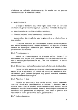 4 
 
priorizados ou realizados simultaneamente, de acordo com os recursos
materiais e humanos, disponíveis no local.
2.3.3 - Apoio externo
O Corpo de Bombeiros e/ou outros órgãos locais devem ser acionados
imediatamente, preferencialmente por um brigadista, e informados do seguinte:
― nome do solicitante e o número do telefone utilizado;
― endereço completo, pontos de referência e/ou acessos;
― características da emergência, local ou pavimento e eventuais vítimas e
seus estados.
O Corpo de Bombeiros e/ou outros órgãos, quando da sua chegada ao
local, devem ser recepcionados preferencialmente por um brigadista, que deve
fornecer as informações necessárias para otimizar sua entrada e seus
procedimentos operacionais.
2.3.4 - Primeiros-socorros
Prestar os primeiros-socorros às possíveis vítimas, mantendo ou
estabilizando suas funções vitais (por exemplo: SBV - suporte básico da vida,
RCP - ressucitação cardiopulmonar etc.), até que se obtenha o socorro
especializado.
2.3.5 - Eliminar riscos (corte de fontes de energia e fechamento de tubulações)
Eliminar os riscos por meio do corte das fontes de energia (por exemplo:
elétrica etc.) e do fechamento das válvulas das tubulações (por exemplo: GLP,
oxi-acetileno, gases, produtos perigosos etc.), quando possível e necessário,
da área sinistrada atingida ou geral.
2.3.6 - Abandono de área
Proceder ao abandono da área parcial ou total, quando necessário,
conforme comunicação preestabelecida, conduzindo a população fixa e
flutuante para o ponto de encontro, ali permanecendo até a definição final da
emergência. O plano deve contemplar ações de abandono para portadores de
deficiência física permanente ou temporária, bem como as pessoas que
necessitem de auxílio (por exemplo: idosos, gestantes etc.).
2.3.7 - Isolamento da área
 