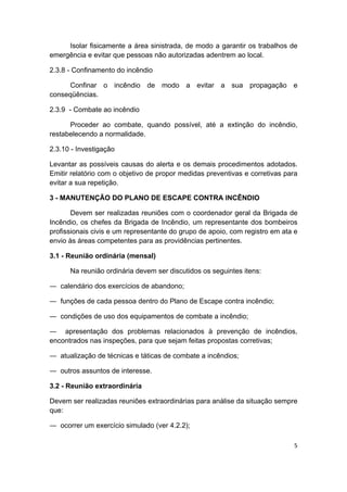 5 
 
Isolar fisicamente a área sinistrada, de modo a garantir os trabalhos de
emergência e evitar que pessoas não autorizadas adentrem ao local.
2.3.8 - Confinamento do incêndio
Confinar o incêndio de modo a evitar a sua propagação e
conseqüências.
2.3.9 - Combate ao incêndio
Proceder ao combate, quando possível, até a extinção do incêndio,
restabelecendo a normalidade.
2.3.10 - Investigação
Levantar as possíveis causas do alerta e os demais procedimentos adotados.
Emitir relatório com o objetivo de propor medidas preventivas e corretivas para
evitar a sua repetição.
3 - MANUTENÇÃO DO PLANO DE ESCAPE CONTRA INCÊNDIO
Devem ser realizadas reuniões com o coordenador geral da Brigada de
Incêndio, os chefes da Brigada de Incêndio, um representante dos bombeiros
profissionais civis e um representante do grupo de apoio, com registro em ata e
envio às áreas competentes para as providências pertinentes.
3.1 - Reunião ordinária (mensal)
Na reunião ordinária devem ser discutidos os seguintes itens:
― calendário dos exercícios de abandono;
― funções de cada pessoa dentro do Plano de Escape contra incêndio;
― condições de uso dos equipamentos de combate a incêndio;
― apresentação dos problemas relacionados à prevenção de incêndios,
encontrados nas inspeções, para que sejam feitas propostas corretivas;
― atualização de técnicas e táticas de combate a incêndios;
― outros assuntos de interesse.
3.2 - Reunião extraordinária
Devem ser realizadas reuniões extraordinárias para análise da situação sempre
que:
― ocorrer um exercício simulado (ver 4.2.2);
 