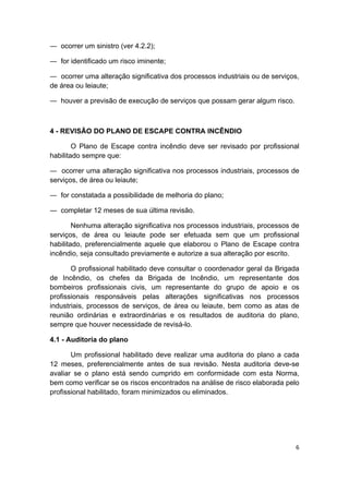 6 
 
― ocorrer um sinistro (ver 4.2.2);
― for identificado um risco iminente;
― ocorrer uma alteração significativa dos processos industriais ou de serviços,
de área ou leiaute;
― houver a previsão de execução de serviços que possam gerar algum risco.
4 - REVISÃO DO PLANO DE ESCAPE CONTRA INCÊNDIO
O Plano de Escape contra incêndio deve ser revisado por profissional
habilitado sempre que:
― ocorrer uma alteração significativa nos processos industriais, processos de
serviços, de área ou leiaute;
― for constatada a possibilidade de melhoria do plano;
― completar 12 meses de sua última revisão.
Nenhuma alteração significativa nos processos industriais, processos de
serviços, de área ou leiaute pode ser efetuada sem que um profissional
habilitado, preferencialmente aquele que elaborou o Plano de Escape contra
incêndio, seja consultado previamente e autorize a sua alteração por escrito.
O profissional habilitado deve consultar o coordenador geral da Brigada
de Incêndio, os chefes da Brigada de Incêndio, um representante dos
bombeiros profissionais civis, um representante do grupo de apoio e os
profissionais responsáveis pelas alterações significativas nos processos
industriais, processos de serviços, de área ou leiaute, bem como as atas de
reunião ordinárias e extraordinárias e os resultados de auditoria do plano,
sempre que houver necessidade de revisá-lo.
4.1 - Auditoria do plano
Um profissional habilitado deve realizar uma auditoria do plano a cada
12 meses, preferencialmente antes de sua revisão. Nesta auditoria deve-se
avaliar se o plano está sendo cumprido em conformidade com esta Norma,
bem como verificar se os riscos encontrados na análise de risco elaborada pelo
profissional habilitado, foram minimizados ou eliminados.
 