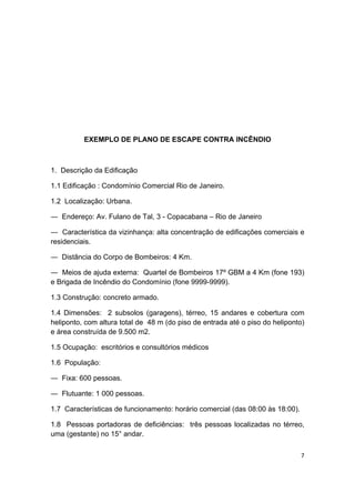 7 
 
EXEMPLO DE PLANO DE ESCAPE CONTRA INCÊNDIO
1. Descrição da Edificação
1.1 Edificação : Condomínio Comercial Rio de Janeiro.
1.2 Localização: Urbana.
― Endereço: Av. Fulano de Tal, 3 - Copacabana – Rio de Janeiro
― Característica da vizinhança: alta concentração de edificações comerciais e
residenciais.
― Distância do Corpo de Bombeiros: 4 Km.
― Meios de ajuda externa: Quartel de Bombeiros 17º GBM a 4 Km (fone 193)
e Brigada de Incêndio do Condomínio (fone 9999-9999).
1.3 Construção: concreto armado.
1.4 Dimensões: 2 subsolos (garagens), térreo, 15 andares e cobertura com
heliponto, com altura total de 48 m (do piso de entrada até o piso do heliponto)
e área construída de 9.500 m2.
1.5 Ocupação: escritórios e consultórios médicos
1.6 População:
― Fixa: 600 pessoas.
― Flutuante: 1 000 pessoas.
1.7 Características de funcionamento: horário comercial (das 08:00 às 18:00).
1.8 Pessoas portadoras de deficiências: três pessoas localizadas no térreo,
uma (gestante) no 15° andar.
 
