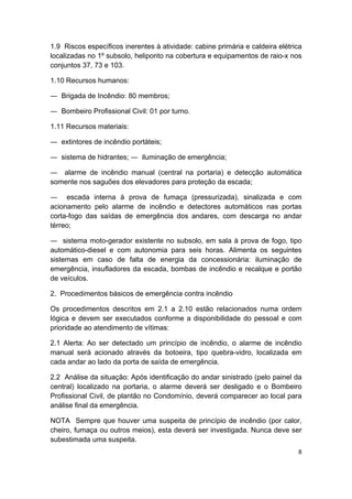 8 
 
1.9 Riscos específicos inerentes à atividade: cabine primária e caldeira elétrica
localizadas no 1º subsolo, heliponto na cobertura e equipamentos de raio-x nos
conjuntos 37, 73 e 103.
1.10 Recursos humanos:
― Brigada de Incêndio: 80 membros;
― Bombeiro Profissional Civil: 01 por turno.
1.11 Recursos materiais:
― extintores de incêndio portáteis;
― sistema de hidrantes; ― iluminação de emergência;
― alarme de incêndio manual (central na portaria) e detecção automática
somente nos saguões dos elevadores para proteção da escada;
― escada interna à prova de fumaça (pressurizada), sinalizada e com
acionamento pelo alarme de incêndio e detectores automáticos nas portas
corta-fogo das saídas de emergência dos andares, com descarga no andar
térreo;
― sistema moto-gerador existente no subsolo, em sala à prova de fogo, tipo
automático-diesel e com autonomia para seis horas. Alimenta os seguintes
sistemas em caso de falta de energia da concessionária: iluminação de
emergência, insufladores da escada, bombas de incêndio e recalque e portão
de veículos.
2. Procedimentos básicos de emergência contra incêndio
Os procedimentos descritos em 2.1 a 2.10 estão relacionados numa ordem
lógica e devem ser executados conforme a disponibilidade do pessoal e com
prioridade ao atendimento de vítimas:
2.1 Alerta: Ao ser detectado um princípio de incêndio, o alarme de incêndio
manual será acionado através da botoeira, tipo quebra-vidro, localizada em
cada andar ao lado da porta de saída de emergência.
2.2 Análise da situação: Após identificação do andar sinistrado (pelo painel da
central) localizado na portaria, o alarme deverá ser desligado e o Bombeiro
Profissional Civil, de plantão no Condomínio, deverá comparecer ao local para
análise final da emergência.
NOTA Sempre que houver uma suspeita de princípio de incêndio (por calor,
cheiro, fumaça ou outros meios), esta deverá ser investigada. Nunca deve ser
subestimada uma suspeita.
 