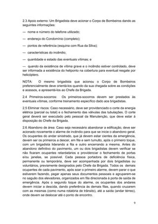 9 
 
2.3 Apoio externo: Um Brigadista deve acionar o Corpo de Bombeiros dando as
seguintes informações:
― nome e número do telefone utilizado;
― endereço do Condomínio (completo);
― pontos de referência (esquina com Rua da Silva);
― características do incêndio;
― quantidade e estado das eventuais vítimas; e
― quando da existência de vítima grave e o incêndio estiver controlado, deve
ser informada a existência do heliponto na cobertura para eventual resgate por
helicóptero.
NOTA: O mesmo brigadista que acionou o Corpo de Bombeiros
preferencialmente deve orientá-los quando da sua chegada sobre as condições
e acessos, e apresentá-los ao Chefe da Brigada.
2.4 Primeiros-socorros: Os primeiros-socorros devem ser prestados às
eventuais vítimas, conforme treinamento específico dado aos brigadistas.
2.5 Eliminar riscos: Caso necessário, deve ser providenciado o corte da energia
elétrica (parcial ou total) e o fechamento das válvulas das tubulações. O corte
geral deverá ser executado pelo pessoal da Manutenção, que deve estar à
disposição do Chefe da Brigada.
2.6 Abandono de área: Caso seja necessário abandonar a edificação, deve ser
acionado novamente o alarme de incêndio para que se inicie o abandono geral.
Os ocupantes do andar sinistrado, que já devem estar cientes da emergência,
devem ser os primeiros a descer, em fila e sem tumulto, após o primeiro toque,
com um brigadista liderando a fila e outro encerrando a mesma. Antes do
abandono definitivo do pavimento, um ou dois brigadistas devem verificar se
não ficaram ocupantes retardatários e providenciar o fechamento de portas
e/ou janelas, se possível. Cada pessoa portadora de deficiência física,
permanente ou temporária, deve ser acompanhada por dois brigadistas ou
voluntários, previamente designados pelo Chefe da Brigada. Todos os demais
ocupantes de cada pavimento, após soar o primeiro alarme, devem parar o que
estiverem fazendo, pegar apenas seus documentos pessoais e agruparem-se
no saguão dos elevadores, organizados em fila direcionada à porta de saída de
emergência. Após o segundo toque do alarme, os ocupantes dos andares
devem iniciar a descida, dando preferência às demais filas, quando cruzarem
com as mesmas (como numa rotatória de trânsito), até a saída (andar térreo),
onde devem se deslocar até o ponto de encontro.
 