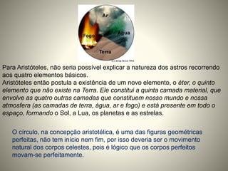 Para Aristóteles, não seria possível explicar a natureza dos astros recorrendo
aos quatro elementos básicos.
Aristóteles então postula a existência de um novo elemento, o éter, o quinto
elemento que não existe na Terra. Ele constitui a quinta camada material, que
envolve as quatro outras camadas que constituem nosso mundo e nossa
atmosfera (as camadas de terra, água, ar e fogo) e está presente em todo o
espaço, formando o Sol, a Lua, os planetas e as estrelas.
O círculo, na concepção aristotélica, é uma das figuras geométricas
perfeitas, não tem início nem fim, por isso deveria ser o movimento
natural dos corpos celestes, pois é lógico que os corpos perfeitos
movam-se perfeitamente.
 