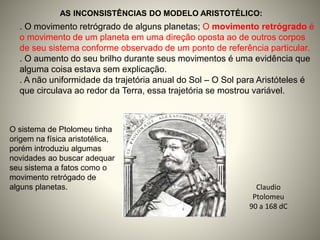 Claudio
Ptolomeu
90 a 168 dC
AS INCONSISTÊNCIAS DO MODELO ARISTOTÉLICO:
. O movimento retrógrado de alguns planetas; O movimento retrógrado é
o movimento de um planeta em uma direção oposta ao de outros corpos
de seu sistema conforme observado de um ponto de referência particular.
. O aumento do seu brilho durante seus movimentos é uma evidência que
alguma coisa estava sem explicação.
. A não uniformidade da trajetória anual do Sol – O Sol para Aristóteles é
que circulava ao redor da Terra, essa trajetória se mostrou variável.
O sistema de Ptolomeu tinha
origem na física aristotélica,
porém introduziu algumas
novidades ao buscar adequar
seu sistema a fatos como o
movimento retrógado de
alguns planetas.
 