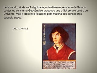 Lembrando, ainda na Antiguidade, outro filósofo, Aristarco de Samos,
contestou o sistema Geocêntrico propondo que o Sol seria o centro do
Univerno. Mas a idéia não foi aceita pela maioria dos pensadores
daquela época.
(310 - 230 a.C.)
 
