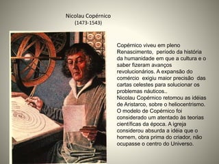 Nicolau Copérnico
(1473-1543)
Copérnico viveu em pleno
Renascimento, período da história
da humanidade em que a cultura e o
saber fizeram avanços
revolucionários. A expansão do
comércio exigiu maior precisão das
cartas celestes para solucionar os
problemas náuticos..
Nicolau Copérnico retomou as idéias
de Aristarco, sobre o heliocentrismo.
O modelo de Copérnico foi
considerado um atentado às teorias
científicas da época. A igreja
considerou absurda a idéia que o
homem, obra prima do criador, não
ocupasse o centro do Universo.
 