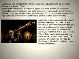 A aceitação do heliocentrismo teve que esperar o aparecimento de Johannes
Kepler e e Galileu Galilei.
Na época de Aristóteles era usada a lógica, que era o método de buscar as
respostas sobre a Natureza, com base somente na connstrução do pensamento.
Galileu começava a implementar o método científico onde era necessário realizar
experimentos e observações controladas para descrever as descobertas.
A partir da informação da construção do
primeiro telescópio, na Holanda, ele
construiu a primeira luneta astronômica e,
com ela, pôde observar a composição
estelar da Via Látea, os satélites de
Júpiter, as manchas do Sol e as fases de
Vênus. Foi através da observação das
fases de Vênus, que Galileu passou a
enxergar embasamento na visão de
Copérnico (Heliocêntrico – O Sol como
centro do Universo.
 