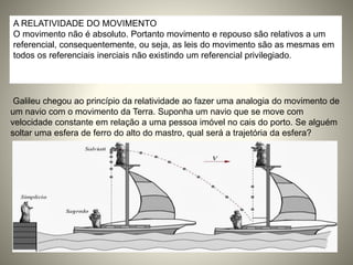 A RELATIVIDADE DO MOVIMENTO
O movimento não é absoluto. Portanto movimento e repouso são relativos a um
referencial, consequentemente, ou seja, as leis do movimento são as mesmas em
todos os referenciais inerciais não existindo um referencial privilegiado.
Galileu chegou ao princípio da relatividade ao fazer uma analogia do movimento de
um navio com o movimento da Terra. Suponha um navio que se move com
velocidade constante em relação a uma pessoa imóvel no cais do porto. Se alguém
soltar uma esfera de ferro do alto do mastro, qual será a trajetória da esfera?
 