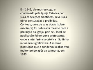 Em 1642, ele morreu cego e
condenado pela Igreja Católica por
suas convicções científicas. Teve suas
obras censuradas e proibidas.
Contudo, uma de suas obras (sobre
mecânica) foi publicada mesmo com a
proibição da Igreja, pois seu local de
publicação foi em zona protestante,
onde a interferência católica não tinha
influência significativa. A mesma
instituição que o condenou o absolveu
muito tempo após a sua morte, em
1983.
 