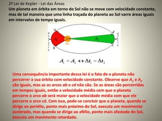 Uma consequência importante dessa lei é o fato de o planeta não
percorrer a sua órbita com velocidade constante. Observe que A1 e A2
são iguais, mas as os arcos ab e cd não são. Se as áreas são percorridas
em tempos iguais, então a velocidade média com que o planeta
percorre o arco ab será maior que a velocidade média com que ele
percorre o arco cd. Com isso, pode-se concluir que o planeta, quando se
dirige ao periélio, ponto mais próximo do Sol, executa um movimento
acelerado, mas quando se dirige ao afélio, ponto mais afastado do Sol,
executa um movimento retardado.
2ª Lei de Kepler - Lei das Áreas
Um planeta em órbita em torno do Sol não se move com velocidade constante,
mas de tal maneira que uma linha traçada do planeta ao Sol varre áreas iguais
em intervalos de tempo iguais.
 