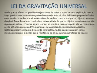 LEI DA GRAVITAÇÃO UNIVERSAL
Ainda que os efeitos da gravidade sejam fáceis de notar, a busca de uma explicação para a
força gravitacional tem embaraçado o homem durante séculos. O filósofo grego Aristóteles
empreendeu uma das primeiras tentativas de explicar como e por que os objetos caem em
direção à Terra. Entre suas conclusões, estava a ideia de que os objetos pesados caem mais
rápido que os leves. Embora alguns tenham se oposto a essa concepção, ela foi comumente
aceita até o fim do século XVII, quando as descobertas do cientista italiano Galileu
Galilei ganharam aceitação. De acordo com Galileu, todos os objetos caíam com a
mesma aceleração, a menos que a resistência do ar ou alguma outra força os freasse.
 