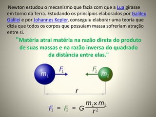 "Matéria atrai matéria na razão direta do produto
de suas massas e na razão inversa do quadrado
da distância entre elas."
Newton estudou o mecanismo que fazia com que a Lua girasse
em torno da Terra. Estudando os princípios elaborados por Galileu
Galilei e por Johannes Kepler, conseguiu elaborar uma teoria que
dizia que todos os corpos que possuíam massa sofreriam atração
entre si.
 