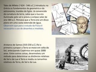 Tales de Mileto (~624 - 546 a.C.) introduziu na
Grécia os fundamentos da geometria e da
astronomia, trazidos do Egito. Já convencido
da curvatura da terra, sabia que a lua era
iluminada pelo sol e previu o eclipse solar de
ano 584 a.C. Pensava que a Terra era um disco
plano em uma vasta extensão de água.
Observem que para o estudo da Física é
necessário o uso de desenhos e medidas.
Aristarco de Samos (310-230 a.C.) foi o
primeiro a propor a Terra se move em volta do
Sol, antecipando Copérnico em quase 2000
anos. Entre outras coisas, desenvolveu um
método para determinar as distâncias relativas
do Sol e da Lua à Terra e mediu os tamanhos
relativos da Terra, do Sol e da Lua.
 