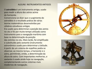 O astrolábio é um instrumento antigo, usado
para medir a altura dos astros acima
do horizonte.
Convenciona-se dizer que o surgimento do
astrolábio é o resultado prático de várias
teorias matemáticas desenvolvidas por
célebres estudiosos antigos
Era usado para determinar a posição dos astros
no céu e foi por muito tempo utilizado como
instrumento para a navegação marítima com
base na determinação da posição
das estrelas no céu. Mais tarde, foi simplificado
e substituído pelo sextante (instrumento
astronômico usado para determinar a latitude.
A partir de um sistema de espelhos podia-se
observar, ao mesmo tempo, o horizonte e o
astro, permitindo, então, a determinação da
altura do astro. Com importantes melhorias, o
sextante é usado ainda hoje na navegação,
complementando outros sistemas mais
modernos de navegação.
ALGUNS INSTRUMENTOS ANTIGOS
 