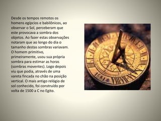 Desde os tempos remotos os
homens egípcios e babilônicos, ao
observar o Sol, perceberam que
este provocava a sombra dos
objetos. Ao fazer estas observações
notaram que ao longo do dia o
tamanho destas sombras variavam.
O homem primitivo,
primeiramente, usou sua própria
sombra para estimar as horas
(sombras moventes). Logo depois
viu que podia, através de uma
vareta fincada no chão na posição
vertical. O mais antigo relógio de
sol conhecido, foi construído por
volta de 1500 a C no Egito.
 