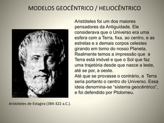 Aristóteles de Estagira (384-322 a.C.).
MODELOS GEOCÊNTRICO / HELIOCÊNTRICO
Aristóteles foi um dos maiores
pensadores da Antiguidade. Ele
considerava que o Universo era uma
esfera com a Terra, fixa, ao centro, e as
estrelas e s demais corpos celestes
girando em torno do nosso Planeta.
Realmente temos a impressão que a
Terra está imóvel e que o Sol que faz
uma trajetória desde que nasce a leste,
até se por, a oeste.
Até que se provasse o contrário, a Terra
seria portanto o centro do Universo. Essa
ideia denomina-se “sistema geocêntrico”,
e foi defendido por Ptolomeu.
 