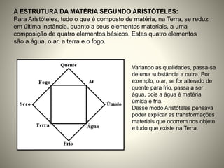 A ESTRUTURA DA MATÉRIA SEGUNDO ARISTÓTELES:
Para Aristóteles, tudo o que é composto de matéria, na Terra, se reduz
em última instância, quanto a seus elementos materiais, a uma
composição de quatro elementos básicos. Estes quatro elementos
são a água, o ar, a terra e o fogo.
Variando as qualidades, passa-se
de uma substância a outra. Por
exemplo, o ar, se for alterado de
quente para frio, passa a ser
água, pois a água é matéria
úmida e fria.
Desse modo Aristóteles pensava
poder explicar as transformações
materiais que ocorrem nos objeto
e tudo que existe na Terra.
 