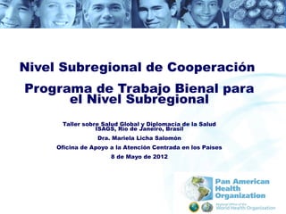 Nivel Subregional de Cooperación
Programa de Trabajo Bienal para
      el Nivel Subregional
      Taller sobre Salud Global y Diplomacia de la Salud
                 ISAGS, Río de Janeiro, Brasil
                  Dra. Mariela Licha Salomón
     Oficina de Apoyo a la Atención Centrada en los Países
                      8 de Mayo de 2012
 
