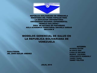 REPÚBLICA BOLIVARIANA DE VENEZUELA
MINISTERIO DEL PODER POPULAR PARA
LA EDUCACION UNIVERSITARIA
UNIVERSIDAD NACIONAL EXPERIMENTAL
“ROMULO GALLEGOS “
ÁREA DE ESTUDIO DE POSTGRADO
AULA ACADEMICA TERRITORIAL ESCUELA VARGAS
SECCION B
AUTORES:
ACOSTA ESTER
BLANCO ANA
CARILLO WILMER
MUÑOZ ZULEIMA
VERACIERTO KIMBERLY
YANEZ TANIA
YANEZ YELITZA
FACILITADOR:
DR. JOHN KEILER JIMENEZ
MODELOS GERENCIAL DE SALUD EN
LA REPUBLICA BOLIVARIANA DE
VENEZUELA
JULIO, 2015
 