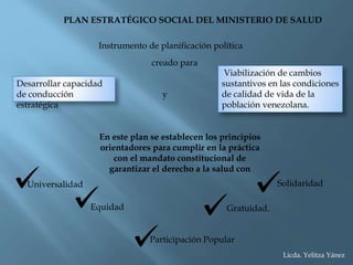 PLAN ESTRATÉGICO SOCIAL DEL MINISTERIO DE SALUD
Viabilización de cambios
sustantivos en las condiciones
de calidad de vida de la
población venezolana.
Instrumento de planificación política
creado para
Desarrollar capacidad
de conducción
estratégica
y
En este plan se establecen los principios
orientadores para cumplir en la práctica
con el mandato constitucional de
garantizar el derecho a la salud con
Universalidad
Equidad
Participación Popular
Solidaridad
Gratuidad.
Licda. Yelitza Yánez
 